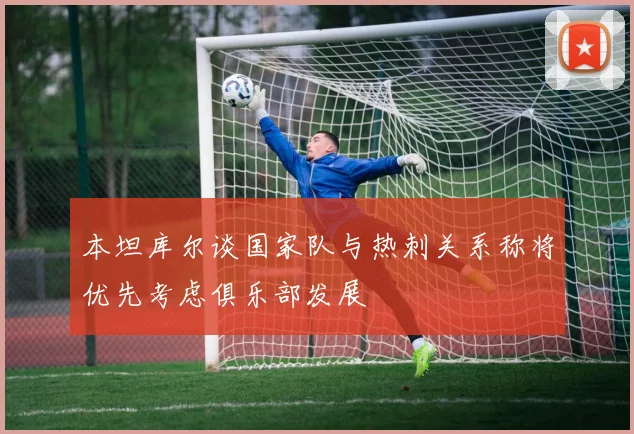 本坦库尔谈国家队与热刺关系称将优先考虑俱乐部发展
