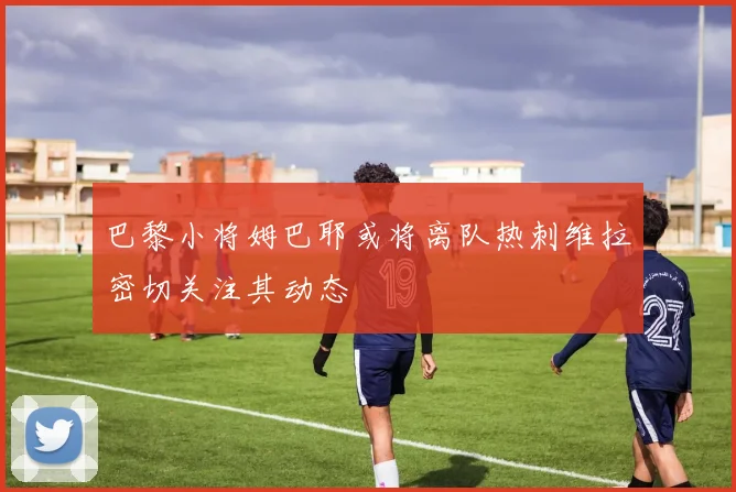 巴黎小将姆巴耶或将离队热刺维拉密切关注其动态