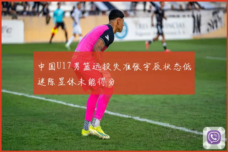 中国U17男篮远投失准张宇辰状态低迷陈昱休未能得分