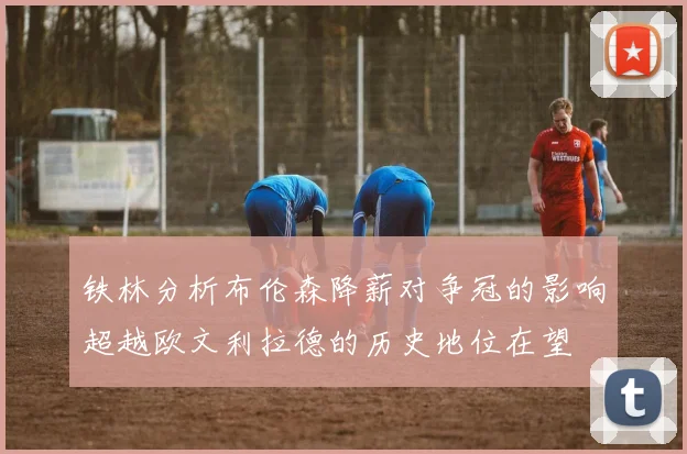 铁林分析布伦森降薪对争冠的影响超越欧文利拉德的历史地位在望