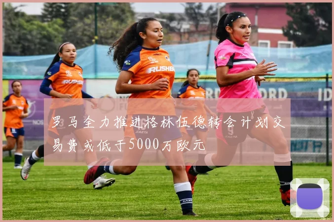罗马全力推进格林伍德转会计划交易费或低于5000万欧元