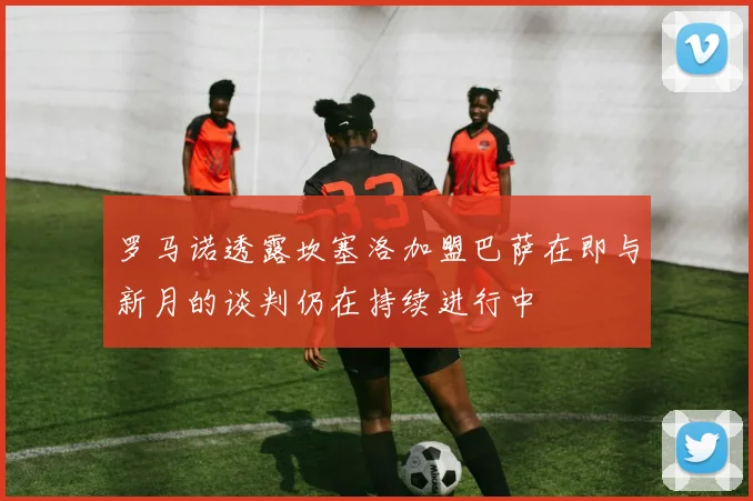罗马诺透露坎塞洛加盟巴萨在即与新月的谈判仍在持续进行中