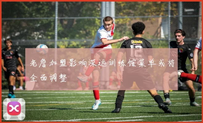 老詹加盟影响深远训练馆菜单或将全面调整