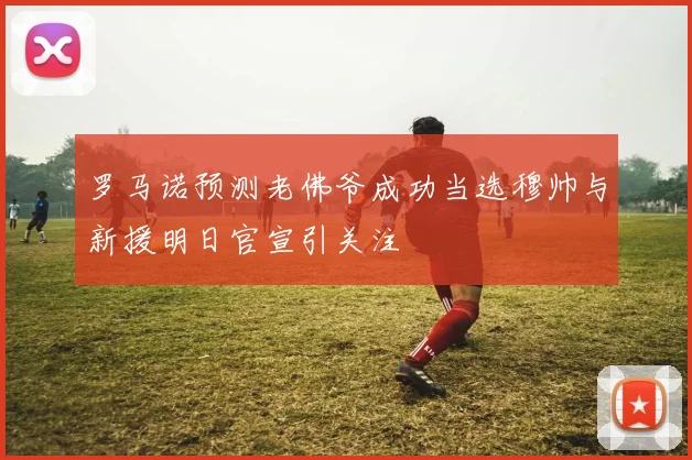 罗马诺预测老佛爷成功当选穆帅与新援明日官宣引关注