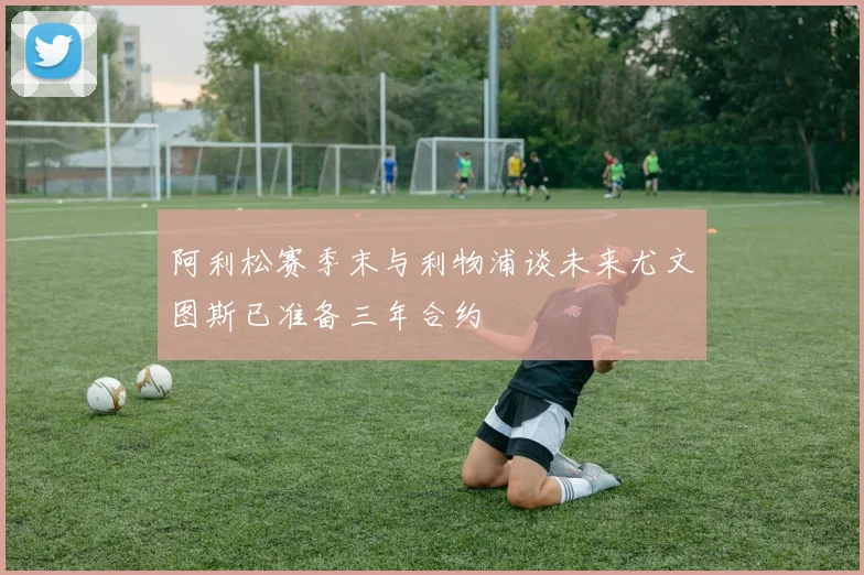 阿利松赛季末与利物浦谈未来尤文图斯已准备三年合约