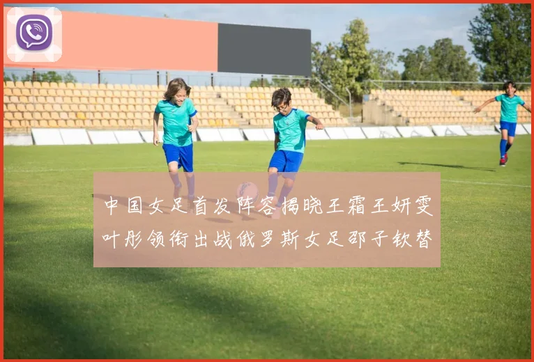 中国女足首发阵容揭晓王霜王妍雯叶彤领衔出战俄罗斯女足邵子钦替补待命