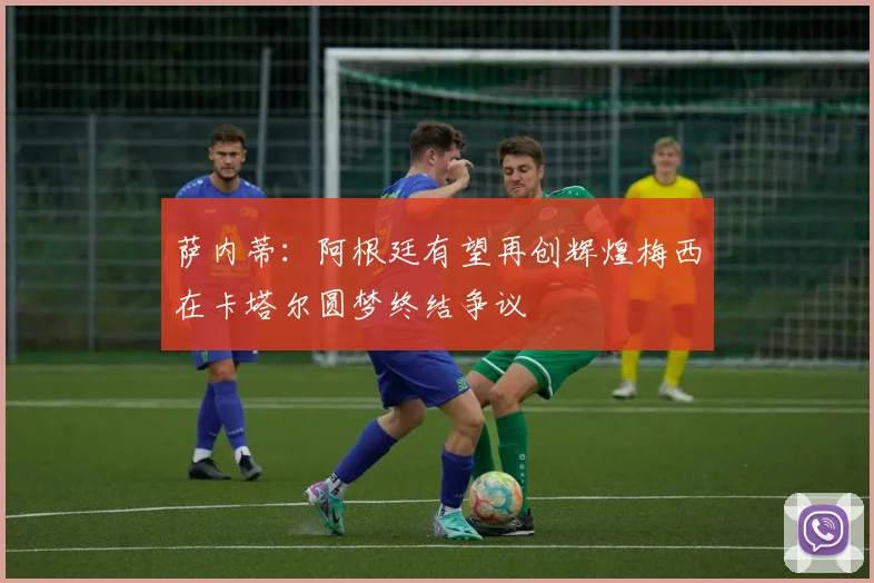萨内蒂：阿根廷有望再创辉煌梅西在卡塔尔圆梦终结争议