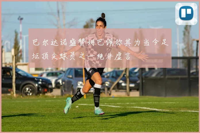 巴尔达诺盛赞姆巴佩称其为当今足坛顶尖球员之一绝非虚言