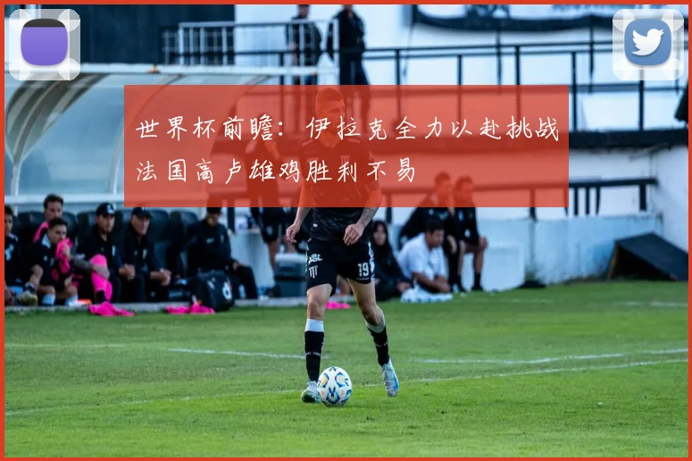 世界杯前瞻：伊拉克全力以赴挑战法国高卢雄鸡胜利不易