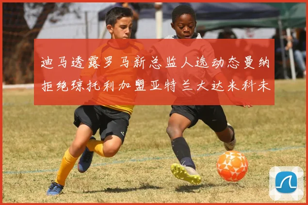 迪马透露罗马新总监人选动态曼纳拒绝琼托利加盟亚特兰大达米科未接洽