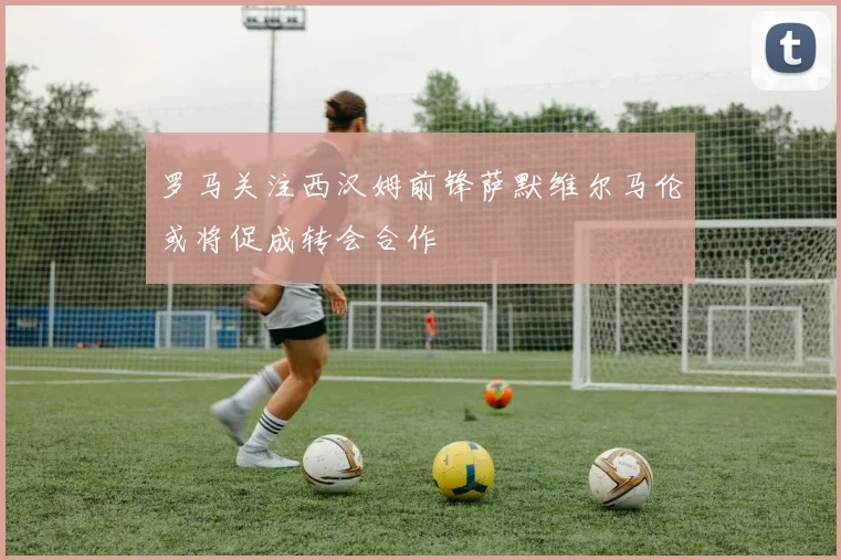 罗马关注西汉姆前锋萨默维尔马伦或将促成转会合作