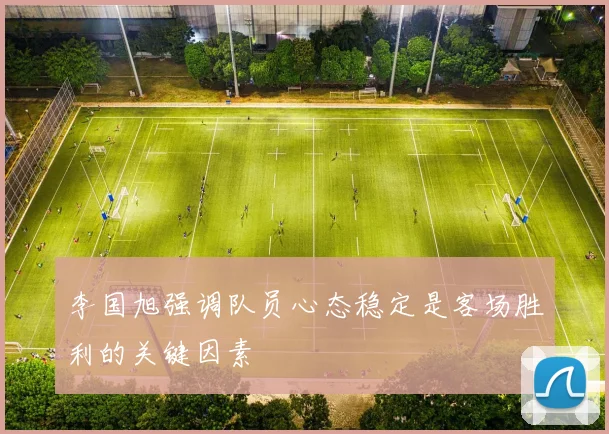 李国旭强调队员心态稳定是客场胜利的关键因素