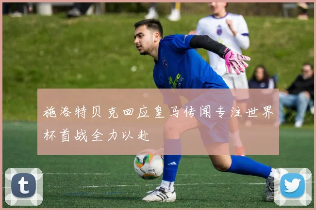 施洛特贝克回应皇马传闻专注世界杯首战全力以赴