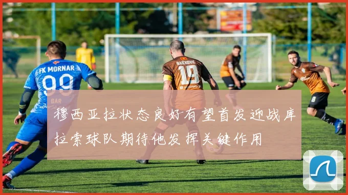 穆西亚拉状态良好有望首发迎战库拉索球队期待他发挥关键作用