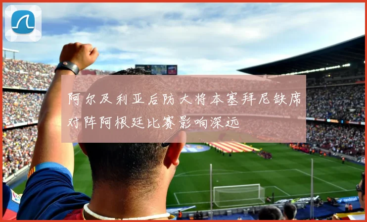 阿尔及利亚后防大将本塞拜尼缺席对阵阿根廷比赛影响深远