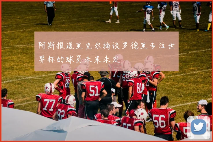 阿斯报道里克尔梅谈罗德里专注世界杯的球员未来未定