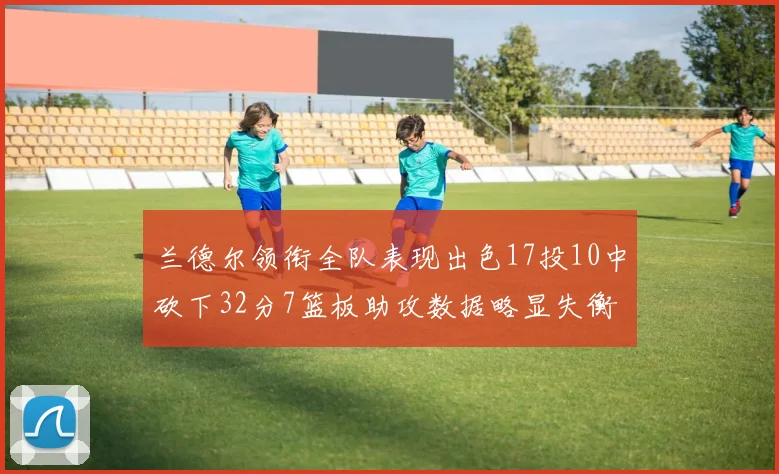 兰德尔领衔全队表现出色17投10中砍下32分7篮板助攻数据略显失衡