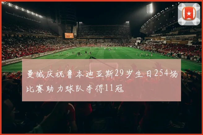 曼城庆祝鲁本迪亚斯29岁生日254场比赛助力球队夺得11冠