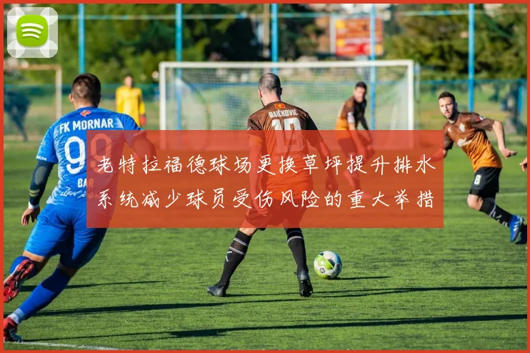 老特拉福德球场更换草坪提升排水系统减少球员受伤风险的重大举措