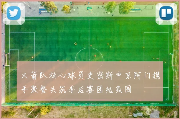 火箭队核心球员史密斯申京阿门携手聚餐共筑季后赛团结氛围
