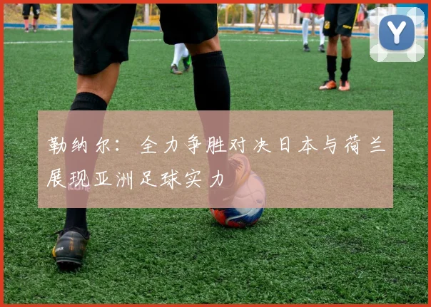勒纳尔：全力争胜对决日本与荷兰展现亚洲足球实力