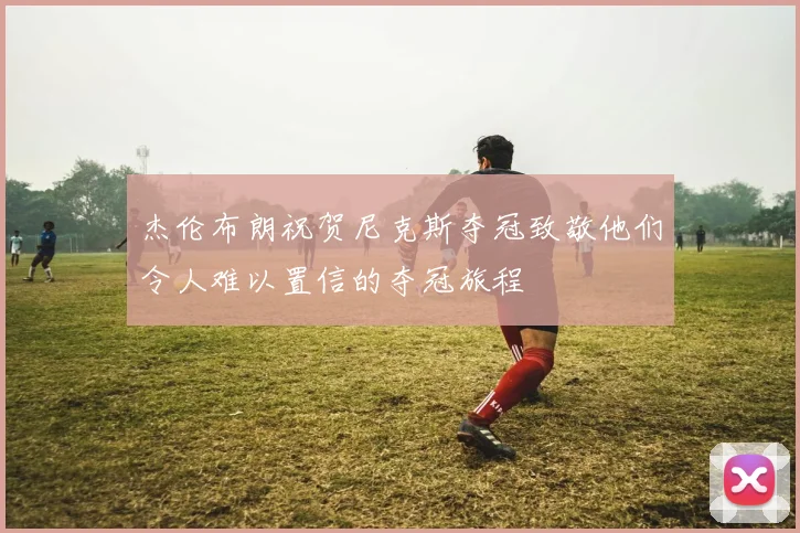 杰伦布朗祝贺尼克斯夺冠致敬他们令人难以置信的夺冠旅程
