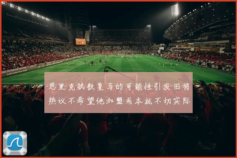恩里克执教皇马的可能性引发旧将热议不希望他加盟或本就不切实际