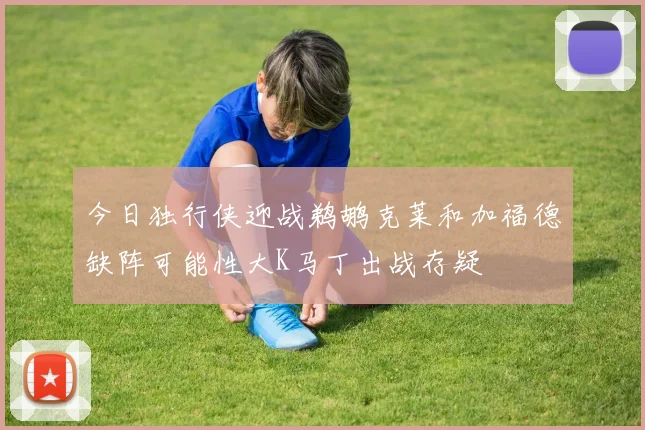 今日独行侠迎战鹈鹕克莱和加福德缺阵可能性大K马丁出战存疑