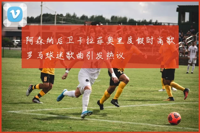 阿森纳后卫卡拉菲奥里度假时高歌罗马球迷歌曲引发热议