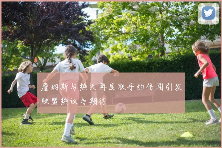 詹姆斯与热火再度联手的传闻引发联盟热议与期待