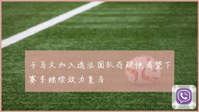 卡马文加入选法国队存疑他渴望下赛季继续效力皇马