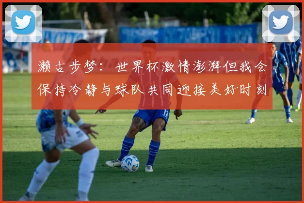 濑古步梦：世界杯激情澎湃但我会保持冷静与球队共同迎接美好时刻