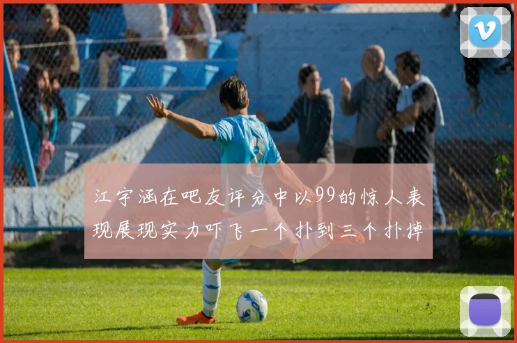 江宇涵在吧友评分中以99的惊人表现展现实力吓飞一个扑到三个扑掉两个神级表现