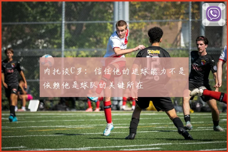 内托谈C罗：信任他的进球能力不是依赖他是球队的关键所在