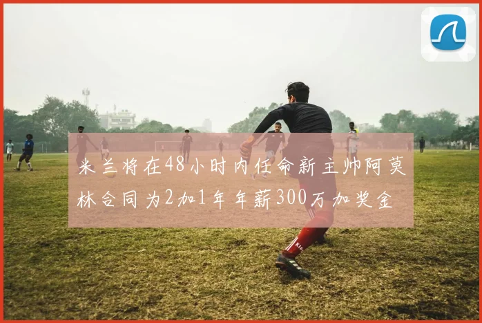 米兰将在48小时内任命新主帅阿莫林合同为2加1年年薪300万加奖金
